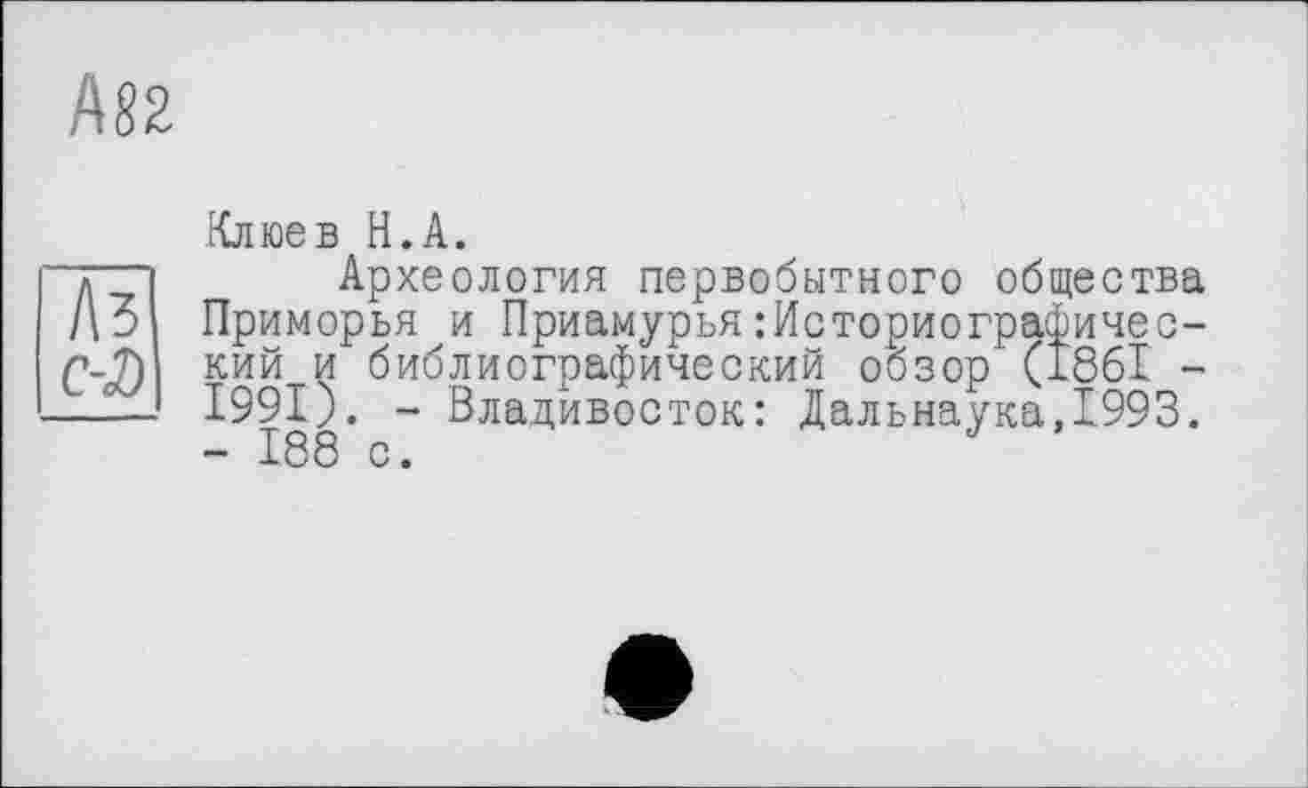 ﻿ASS
Л?
C-D
Клюев Н.А.
Археология первобытного общества Приморья и Приамурья Историографический и библиографический обзор (1861 -І99І). - Владивосток: Дальнаука,1993. - 188 с.